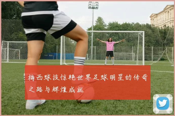 梅西球技惊艳世界足球明星的传奇之路与辉煌成就