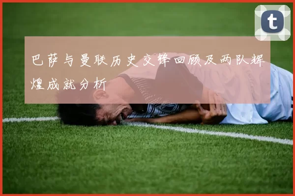 巴萨与曼联历史交锋回顾及两队辉煌成就分析