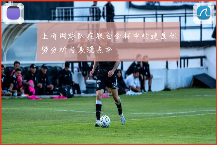 上海网球队在联合会杯中的速度优势分析与表现点评