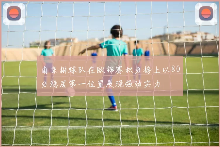 南京排球队在欧锦赛积分榜上以80分稳居第一位置展现强劲实力