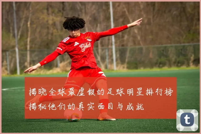 揭晓全球最虚假的足球明星排行榜揭秘他们的真实面目与成就