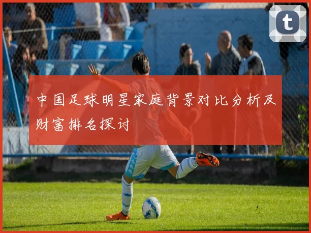 中国足球明星家庭背景对比分析及财富排名探讨