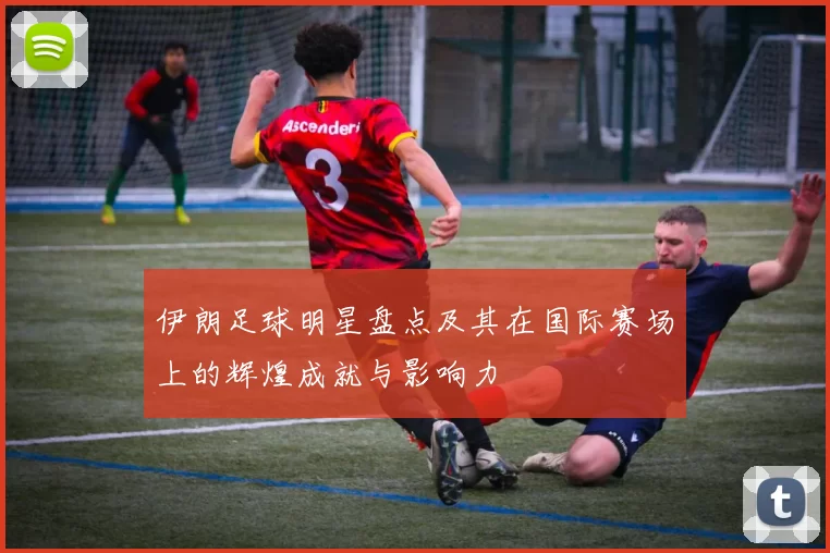 伊朗足球明星盘点及其在国际赛场上的辉煌成就与影响力