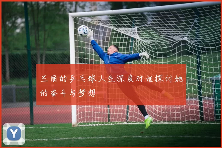 王丽的乒乓球人生深度对话探讨她的奋斗与梦想