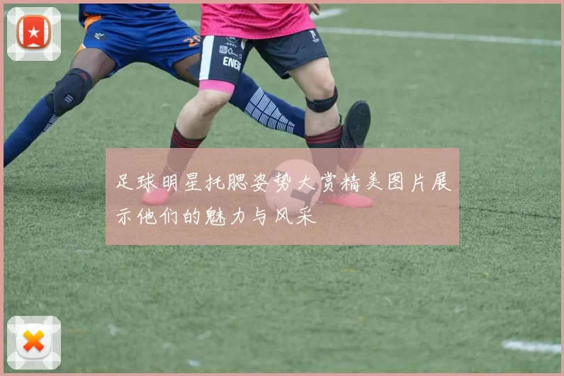 足球明星托腮姿势大赏精美图片展示他们的魅力与风采
