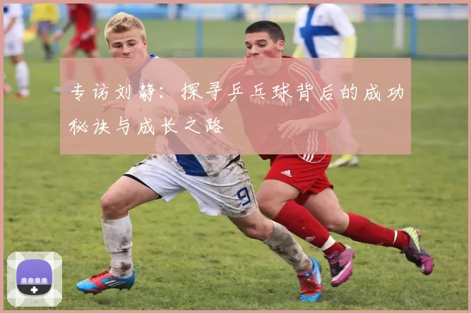 专访刘静：探寻乒乓球背后的成功秘诀与成长之路