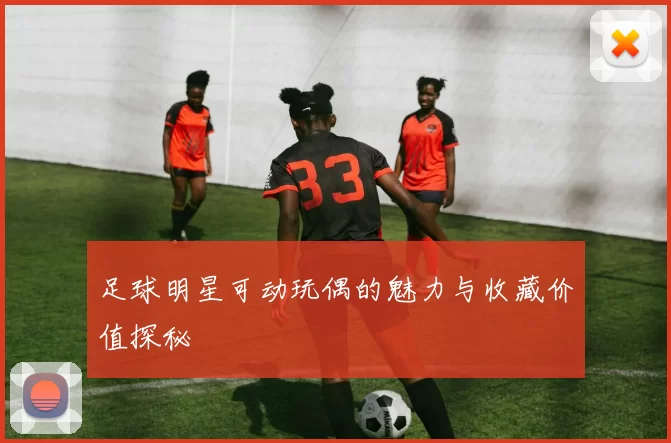 足球明星可动玩偶的魅力与收藏价值探秘