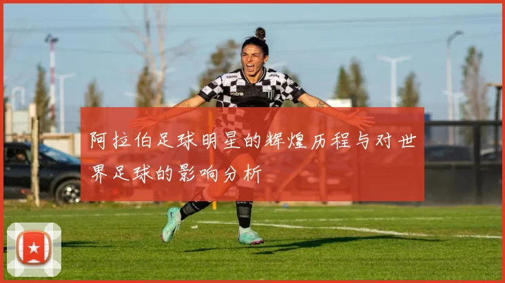 阿拉伯足球明星的辉煌历程与对世界足球的影响分析