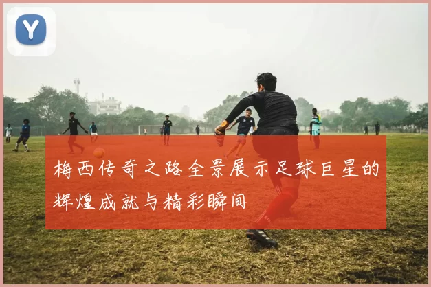 梅西传奇之路全景展示足球巨星的辉煌成就与精彩瞬间