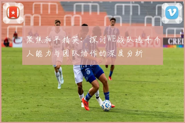 聚焦和平精英：探讨WE战队选手个人能力与团队协作的深度分析