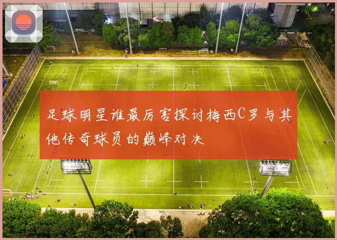 足球明星谁最厉害探讨梅西C罗与其他传奇球员的巅峰对决
