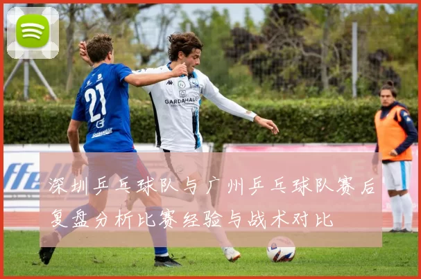 深圳乒乓球队与广州乒乓球队赛后复盘分析比赛经验与战术对比
