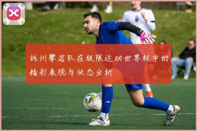 杭州攀岩队在极限运动世界杯中的精彩表现与状态分析