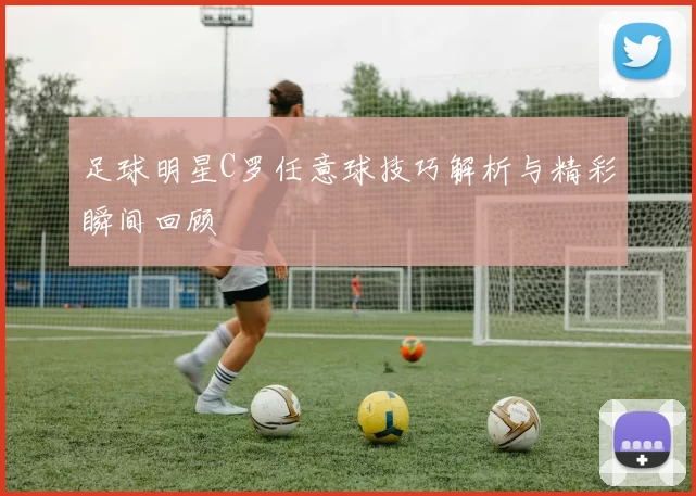 足球明星C罗任意球技巧解析与精彩瞬间回顾