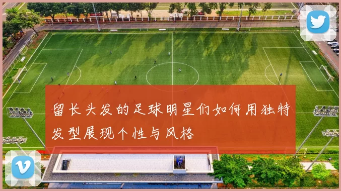 留长头发的足球明星们如何用独特发型展现个性与风格