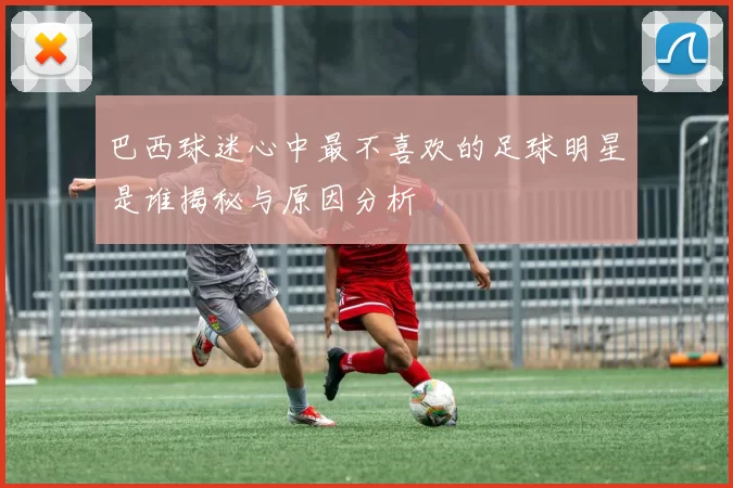 巴西球迷心中最不喜欢的足球明星是谁揭秘与原因分析