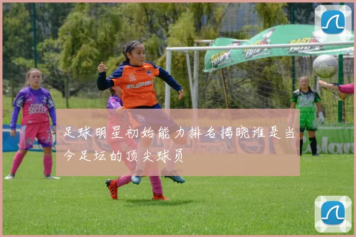 足球明星初始能力排名揭晓谁是当今足坛的顶尖球员