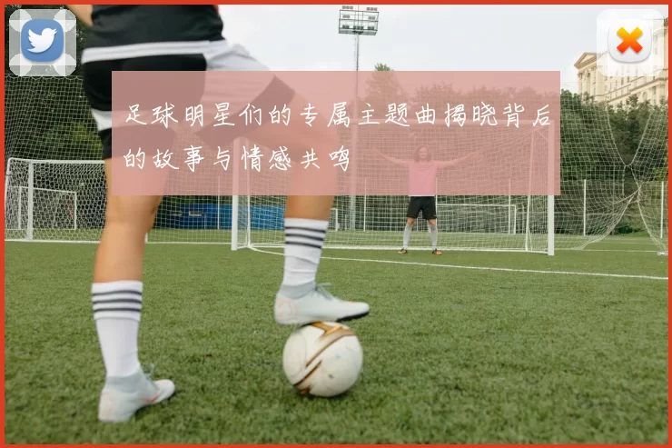 足球明星们的专属主题曲揭晓背后的故事与情感共鸣