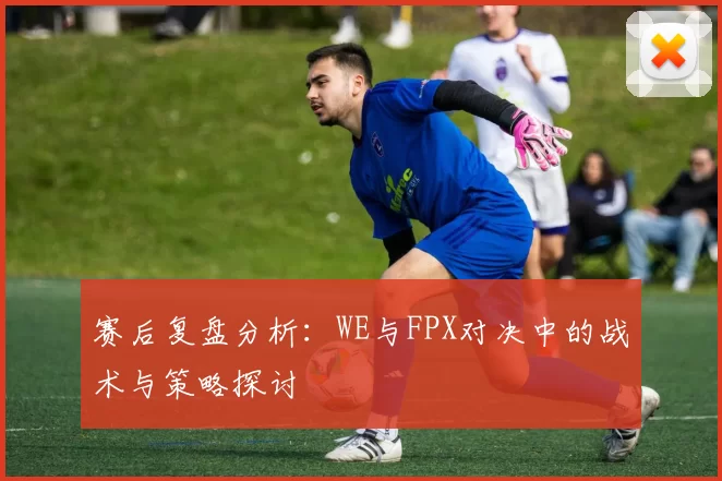 赛后复盘分析：WE与FPX对决中的战术与策略探讨