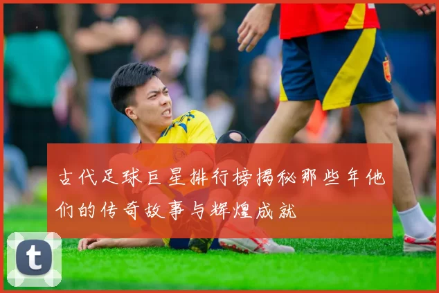 古代足球巨星排行榜揭秘那些年他们的传奇故事与辉煌成就