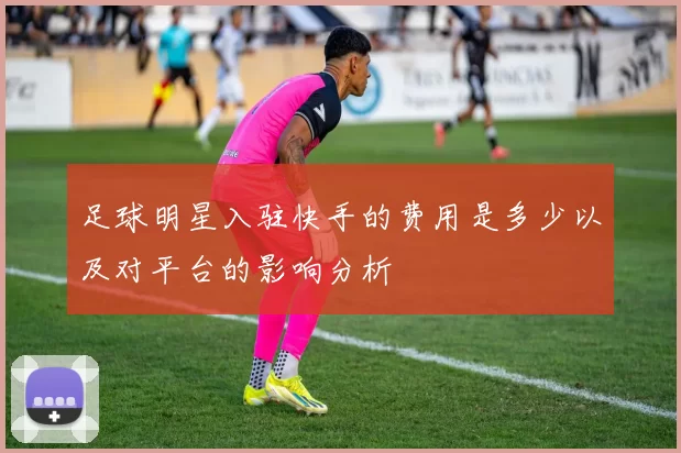 足球明星入驻快手的费用是多少以及对平台的影响分析