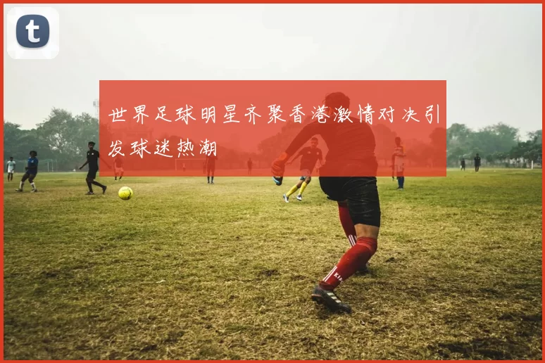 世界足球明星齐聚香港激情对决引发球迷热潮