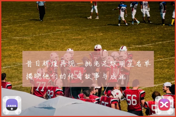 昔日辉煌再现一批老足球明星名单揭晓他们的传奇故事与成就