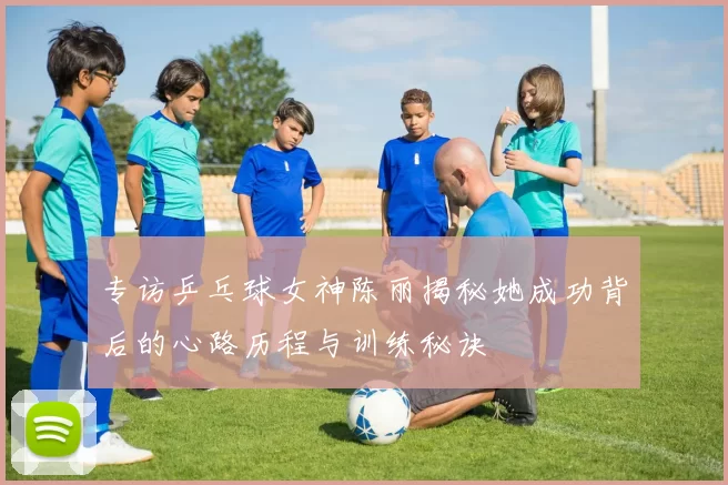 专访乒乓球女神陈丽揭秘她成功背后的心路历程与训练秘诀