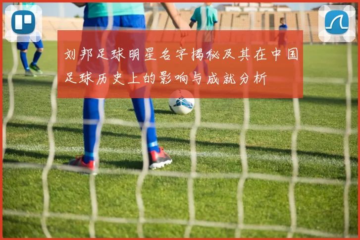 刘邦足球明星名字揭秘及其在中国足球历史上的影响与成就分析