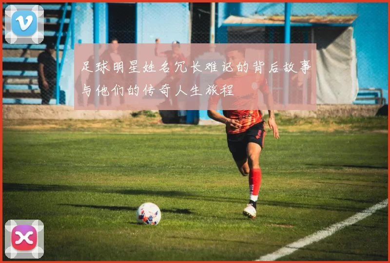 足球明星姓名冗长难记的背后故事与他们的传奇人生旅程