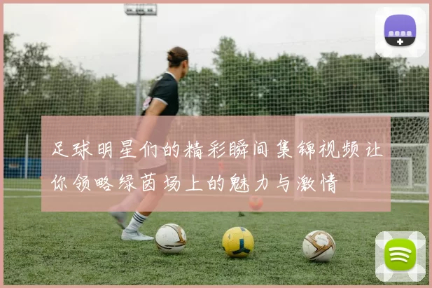 足球明星们的精彩瞬间集锦视频让你领略绿茵场上的魅力与激情