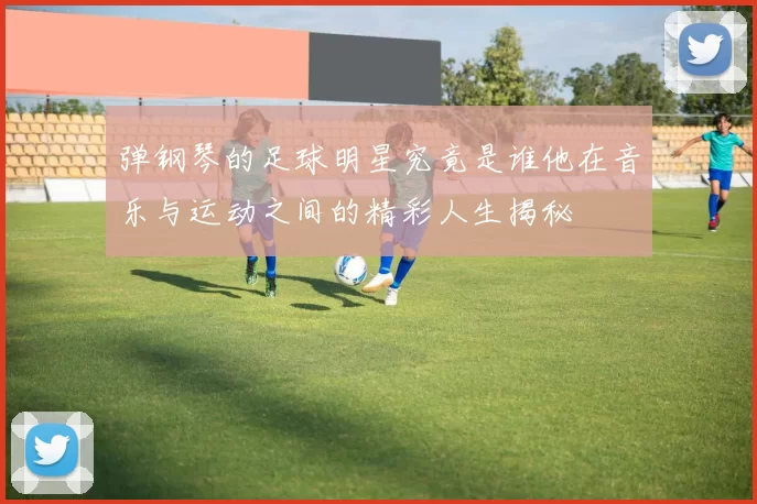 弹钢琴的足球明星究竟是谁他在音乐与运动之间的精彩人生揭秘