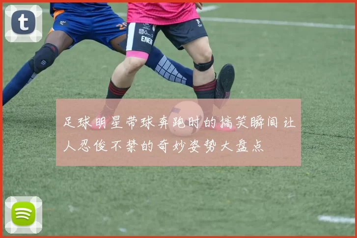 足球明星带球奔跑时的搞笑瞬间让人忍俊不禁的奇妙姿势大盘点