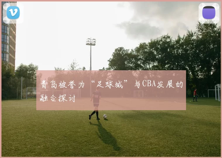 青岛被誉为“足球城”与CBA发展的融合探讨