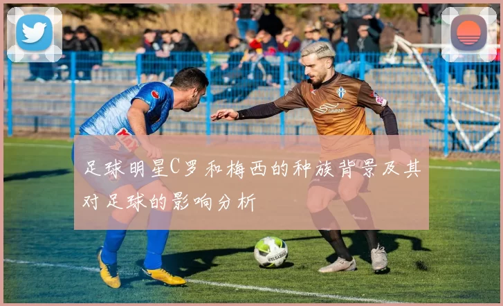足球明星C罗和梅西的种族背景及其对足球的影响分析