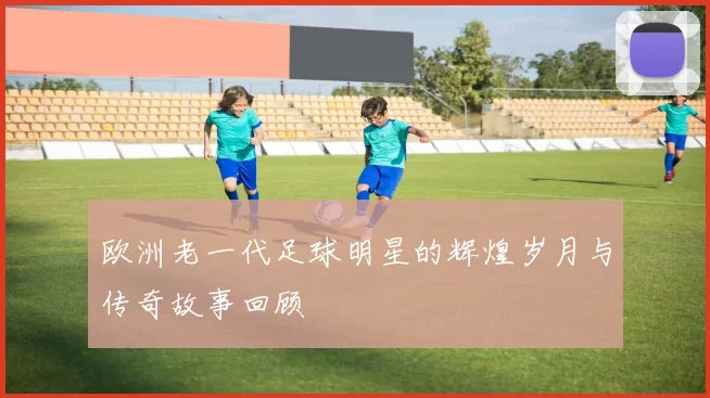 欧洲老一代足球明星的辉煌岁月与传奇故事回顾