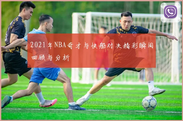 2021年NBA奇才与快船对决精彩瞬间回顾与分析