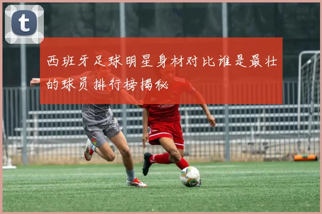 西班牙足球明星身材对比谁是最壮的球员排行榜揭秘