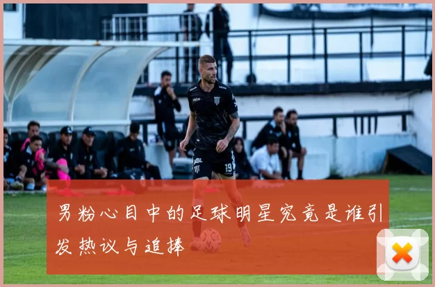 男粉心目中的足球明星究竟是谁引发热议与追捧