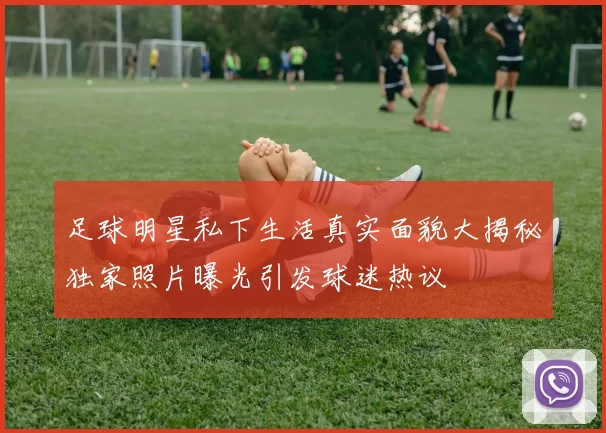 足球明星私下生活真实面貌大揭秘独家照片曝光引发球迷热议