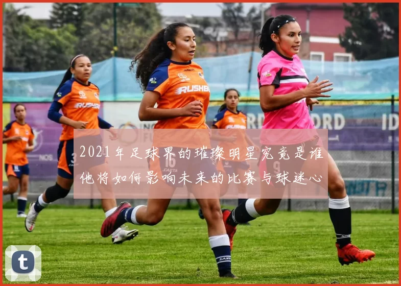 2021年足球界的璀璨明星究竟是谁他将如何影响未来的比赛与球迷心声