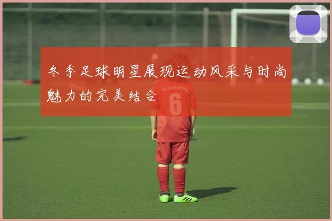 冬季足球明星展现运动风采与时尚魅力的完美结合