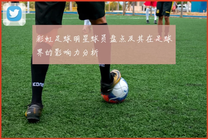 彩虹足球明星球员盘点及其在足球界的影响力分析