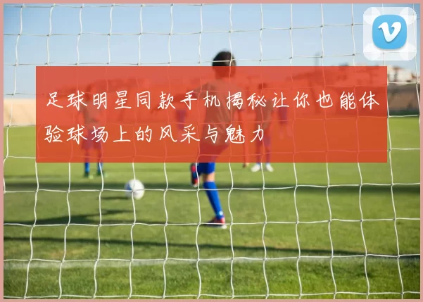 足球明星同款手机揭秘让你也能体验球场上的风采与魅力