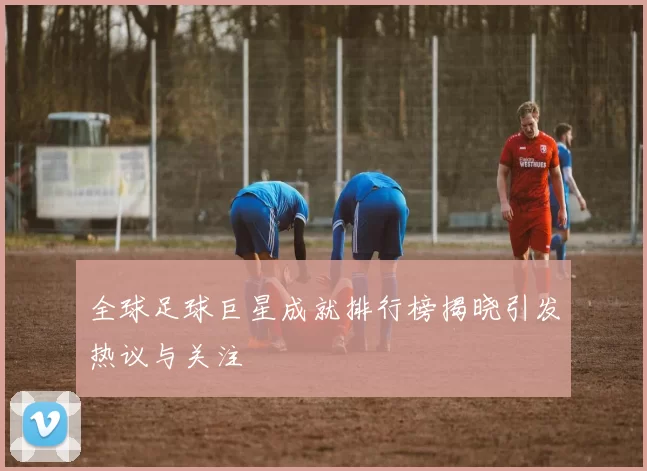 全球足球巨星成就排行榜揭晓引发热议与关注