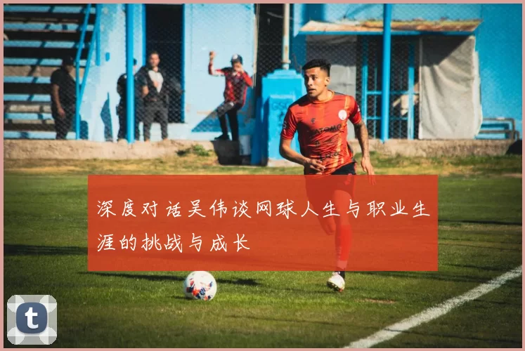 深度对话吴伟谈网球人生与职业生涯的挑战与成长