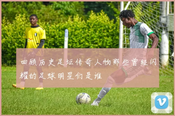回顾历史足坛传奇人物那些曾经闪耀的足球明星们是谁
