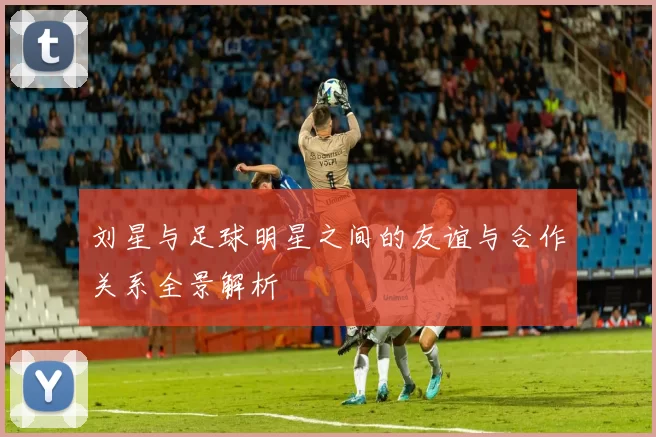 刘星与足球明星之间的友谊与合作关系全景解析