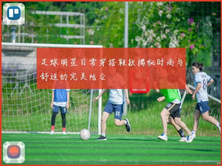 足球明星日常穿搭鞋款揭秘时尚与舒适的完美结合