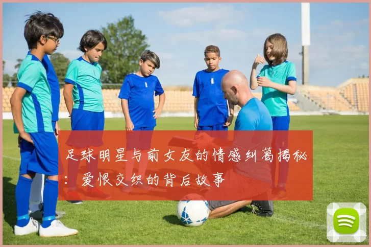 足球明星与前女友的情感纠葛揭秘：爱恨交织的背后故事